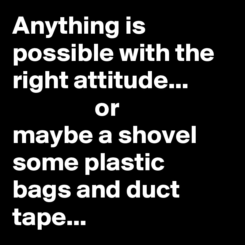 Anything is possible with the right attitude...                        or                  maybe a shovel some plastic bags and duct tape...
