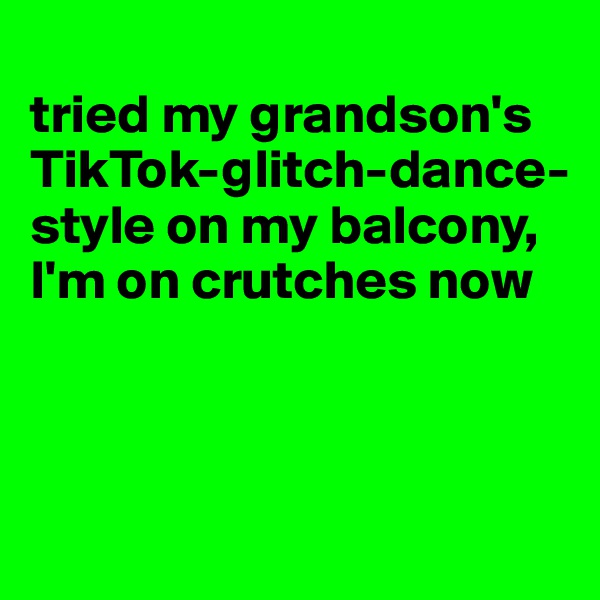 
tried my grandson's TikTok-glitch-dance-style on my balcony, I'm on crutches now



