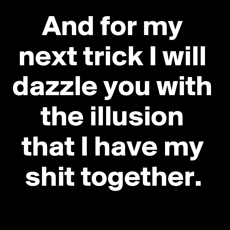 And for my next trick I will dazzle you with the illusion that I have my shit together.