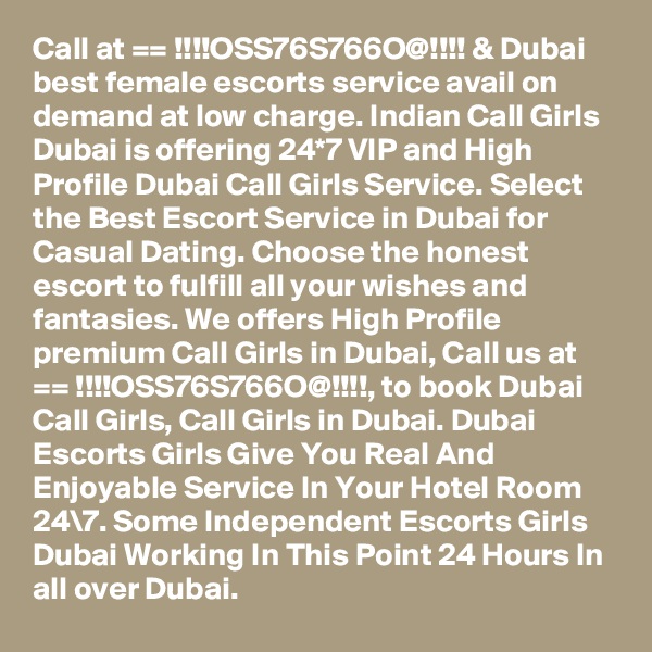 Call at == !!!!OSS76S766O@!!!! & Dubai best female escorts service avail on demand at low charge. Indian Call Girls Dubai is offering 24*7 VIP and High Profile Dubai Call Girls Service. Select the Best Escort Service in Dubai for Casual Dating. Choose the honest escort to fulfill all your wishes and fantasies. We offers High Profile premium Call Girls in Dubai, Call us at == !!!!OSS76S766O@!!!!, to book Dubai Call Girls, Call Girls in Dubai. Dubai Escorts Girls Give You Real And Enjoyable Service In Your Hotel Room 24\7. Some Independent Escorts Girls Dubai Working In This Point 24 Hours In all over Dubai.