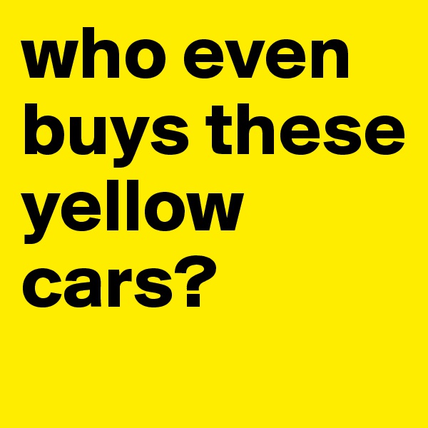 who even buys these yellow cars?