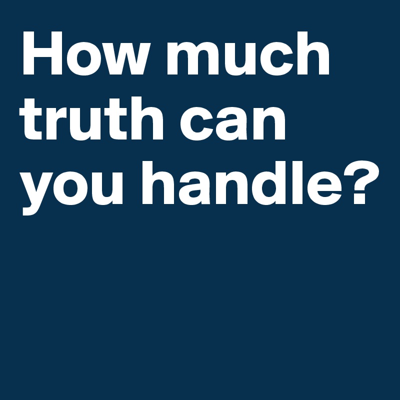 How much truth can you handle? 

