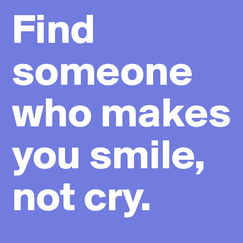 Find someone who makes you smile, not cry.