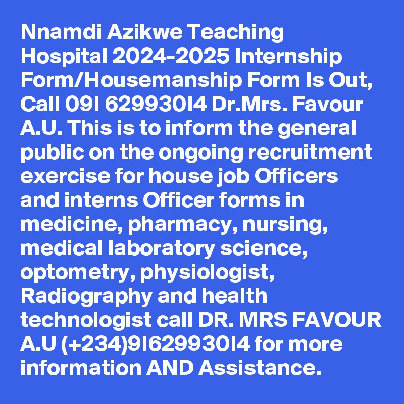 Nnamdi Azikwe Teaching Hospital 2024-2025 Internship Form/Housemanship Form Is Out, Call 09I 629930I4 Dr.Mrs. Favour A.U. This is to inform the general public on the ongoing recruitment exercise for house job Officers and interns Officer forms in medicine, pharmacy, nursing, medical laboratory science, optometry, physiologist, Radiography and health technologist call DR. MRS FAVOUR A.U (+234)9I629930I4 for more information AND Assistance.