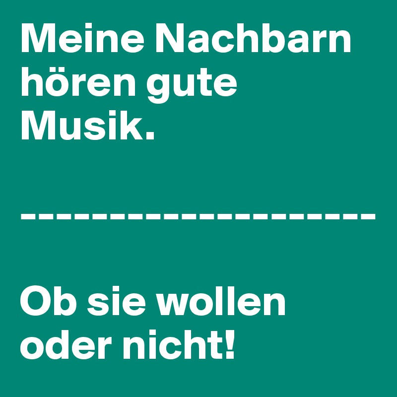 Meine Nachbarn hören gute Musik.

--------------------

Ob sie wollen oder nicht!