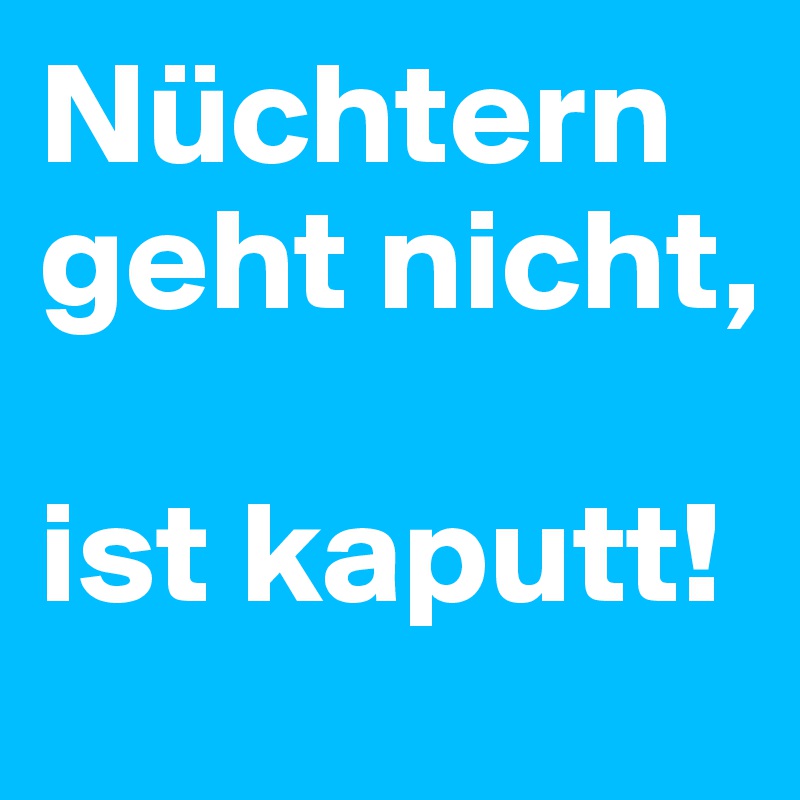Nüchtern geht nicht, 

ist kaputt!