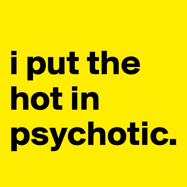 
i put the hot in psychotic. 
