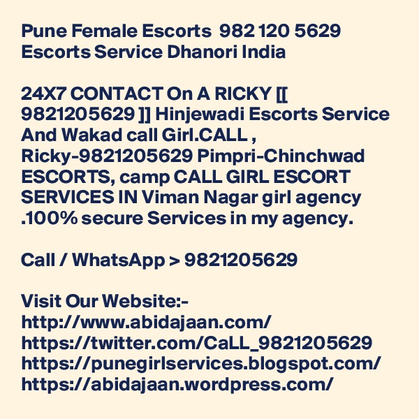 Pune Female Escorts  982 120 5629 Escorts Service Dhanori India

24X7 CONTACT On A RICKY [[ 9821205629 ]] Hinjewadi Escorts Service And Wakad call Girl.CALL , Ricky-9821205629 Pimpri-Chinchwad ESCORTS, camp CALL GIRL ESCORT SERVICES IN Viman Nagar girl agency .100% secure Services in my agency. 

Call / WhatsApp > 9821205629

Visit Our Website:- 
http://www.abidajaan.com/
https://twitter.com/CaLL_9821205629
https://punegirlservices.blogspot.com/
https://abidajaan.wordpress.com/
