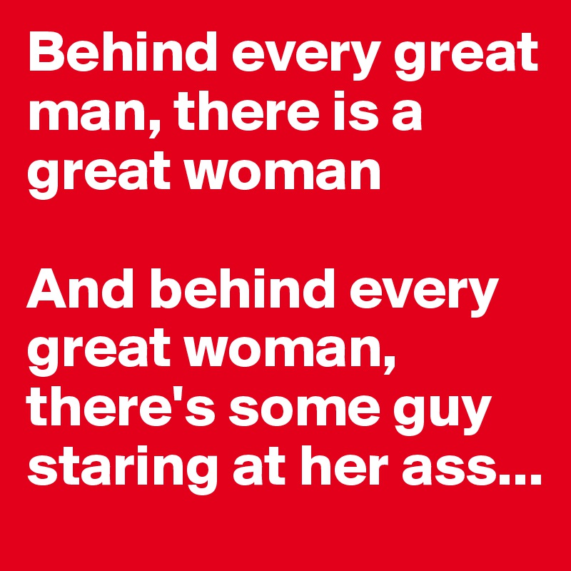 Behind every great man, there is a great woman

And behind every great woman, there's some guy staring at her ass...