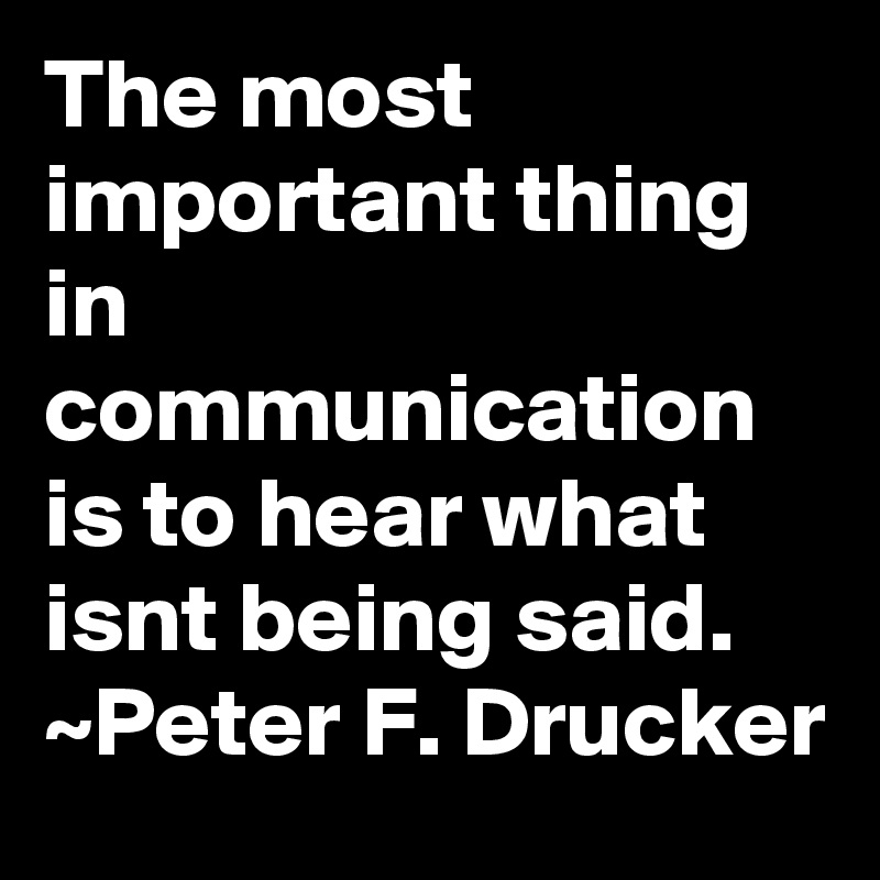 The most important thing in communication is to hear what isnt being said. ~Peter F. Drucker