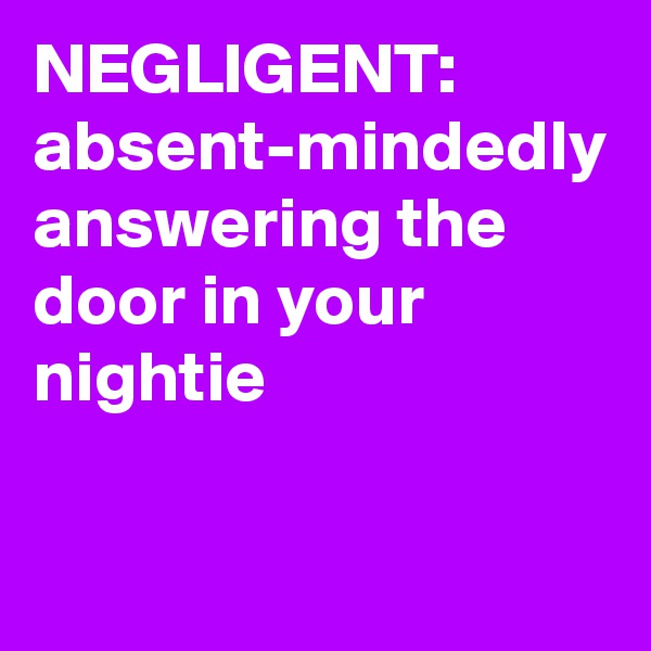 NEGLIGENT:   absent-mindedly answering the door in your nightie