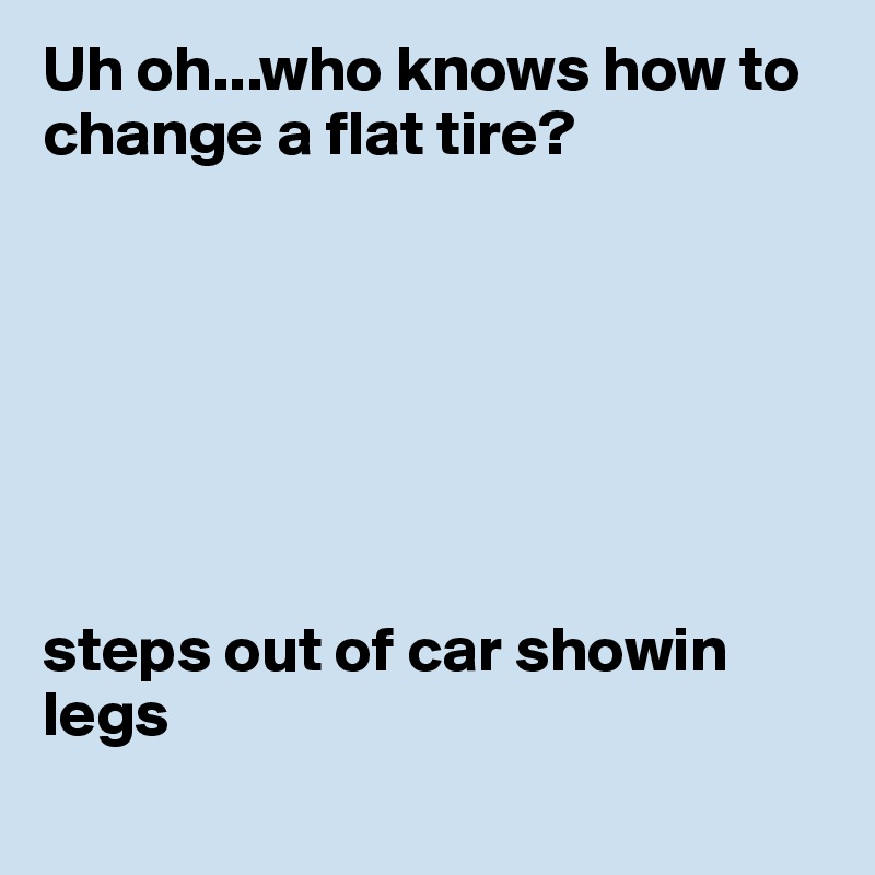 Uh oh...who knows how to change a flat tire?







steps out of car showin  legs
