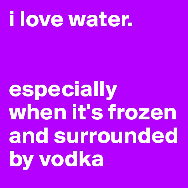 i love water.


especially when it's frozen and surrounded by vodka