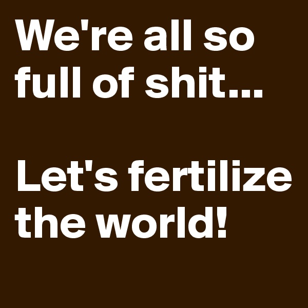 We're all so full of shit...

Let's fertilize the world!