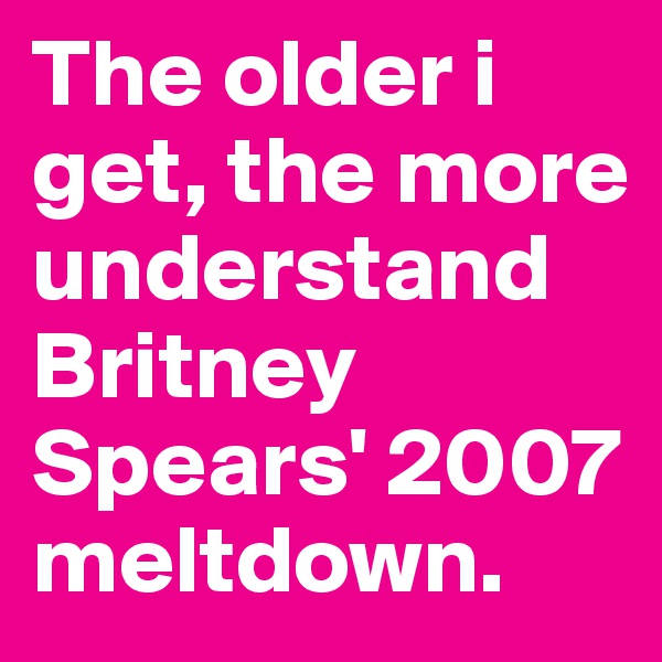 The older i get, the more understand Britney Spears' 2007 meltdown. 