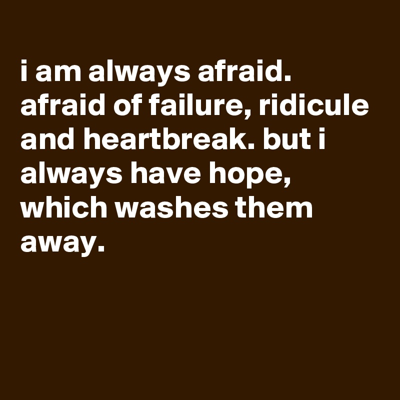 
i am always afraid. afraid of failure, ridicule and heartbreak. but i always have hope, which washes them away.



