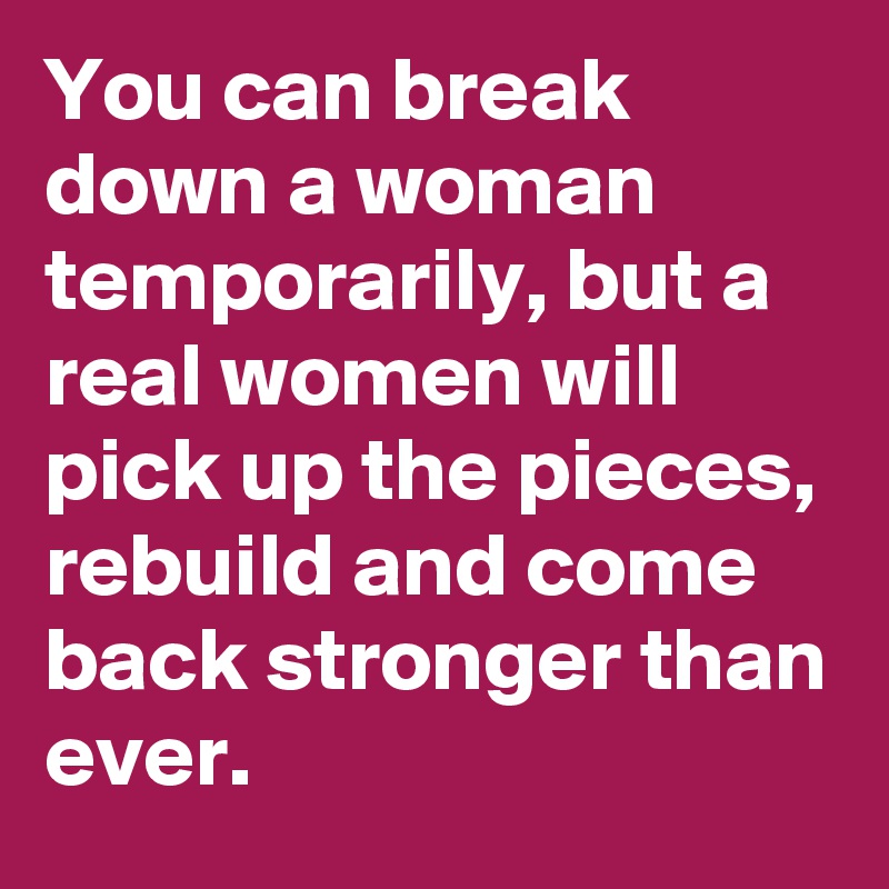 You can break down a woman temporarily, but a real women will pick up the pieces, rebuild and come back stronger than ever.