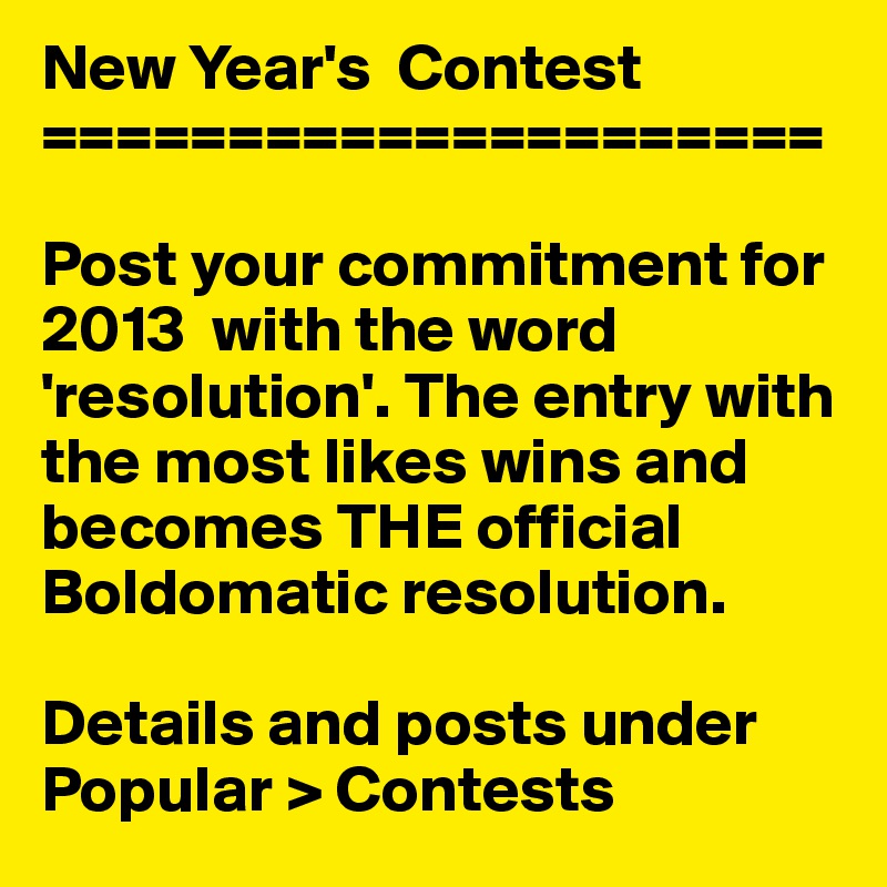 New Year's  Contest
=====================

Post your commitment for 2013  with the word 'resolution'. The entry with the most likes wins and becomes THE official Boldomatic resolution. 

Details and posts under Popular > Contests