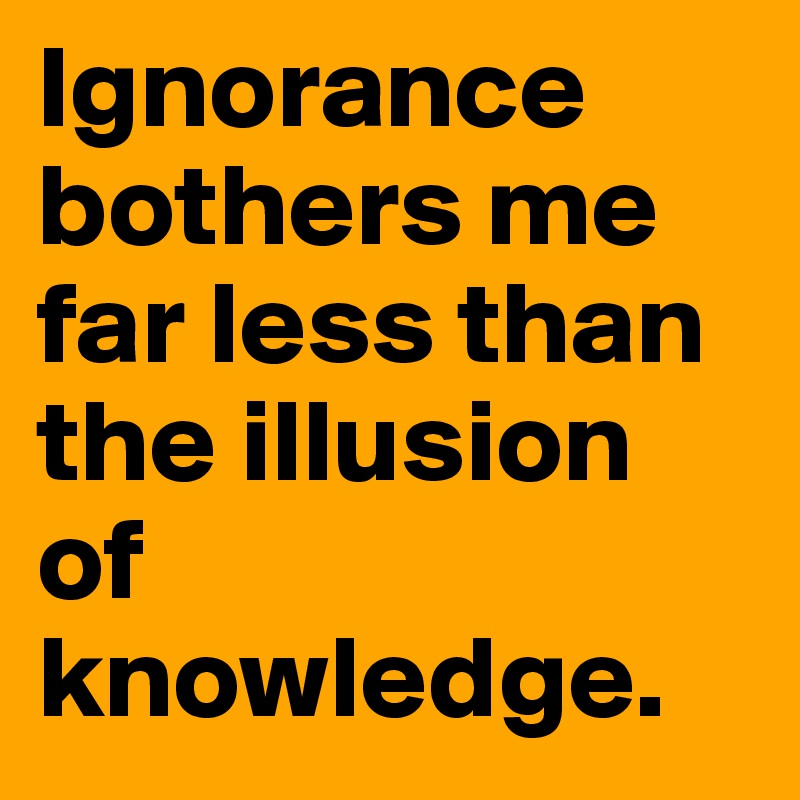 Ignorance bothers me far less than the illusion of knowledge.
