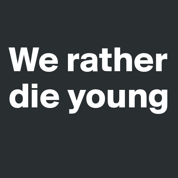 
We rather die young
