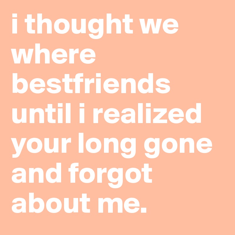 i thought we where bestfriends until i realized your long gone and forgot about me.