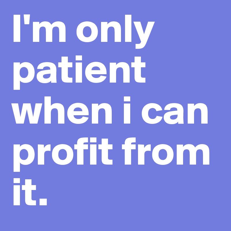 I'm only patient when i can profit from it.