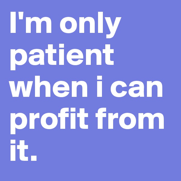 I'm only patient when i can profit from it.