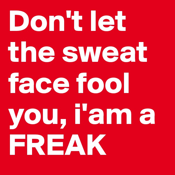 Don't let the sweat face fool you, i'am a FREAK