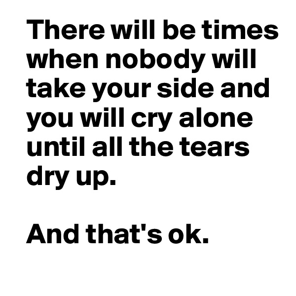   There will be times 
  when nobody will 
  take your side and 
  you will cry alone 
  until all the tears 
  dry up.

  And that's ok.
