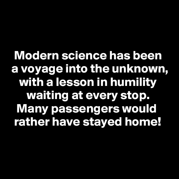 


  Modern science has been
 a voyage into the unknown,
    with a lesson in humility
       waiting at every stop.
   Many passengers would
  rather have stayed home!


