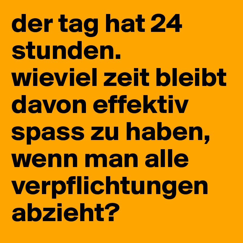 der tag hat 24 stunden. 
wieviel zeit bleibt davon effektiv spass zu haben, wenn man alle verpflichtungen abzieht?