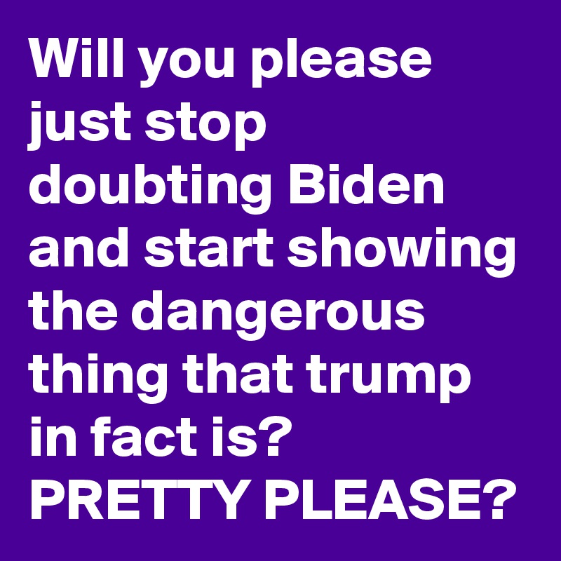 Will you please just stop doubting Biden and start showing the dangerous thing that trump in fact is? 
PRETTY PLEASE?