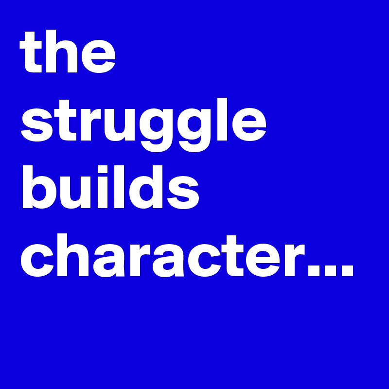 the struggle builds character...