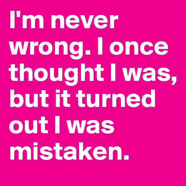 I'm never wrong. I once thought I was, but it turned out I was mistaken.