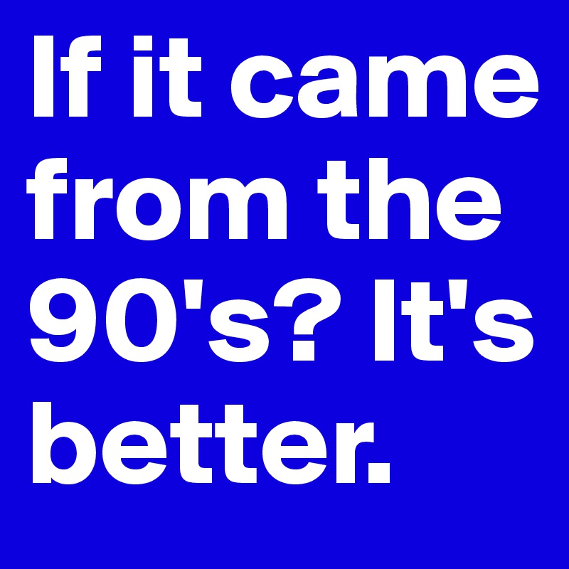 If it came from the 90's? It's better.