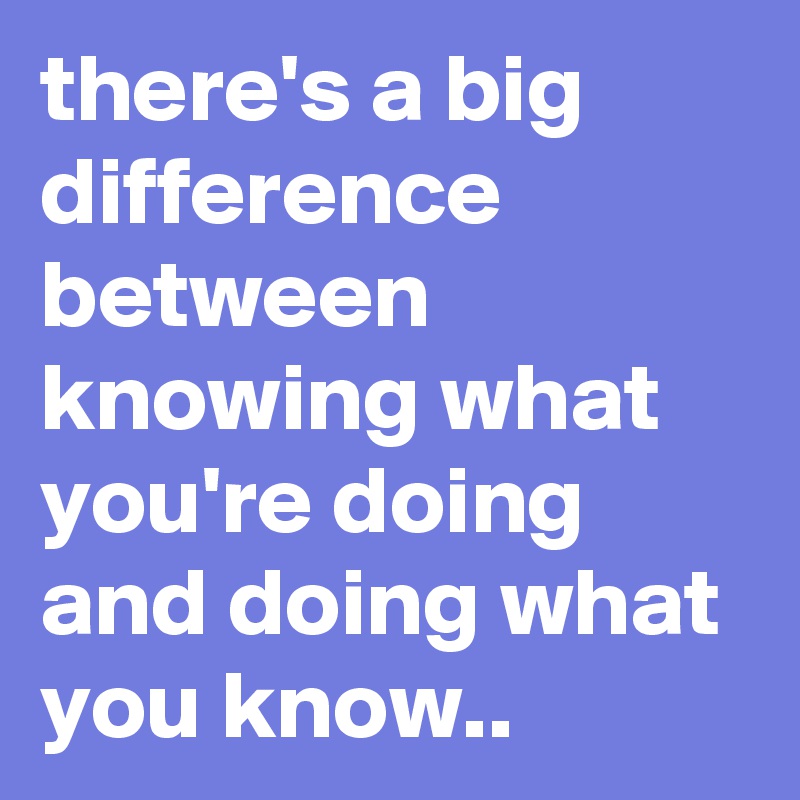 there's a big difference between knowing what you're doing and doing what you know..