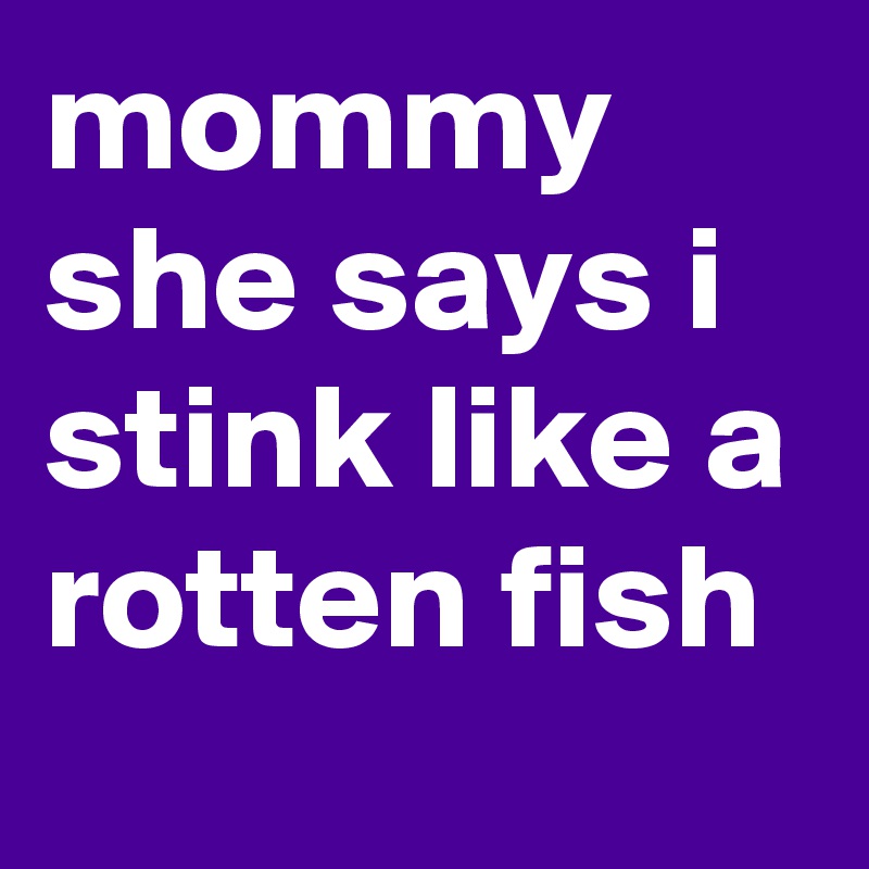 mommy she says i stink like a rotten fish