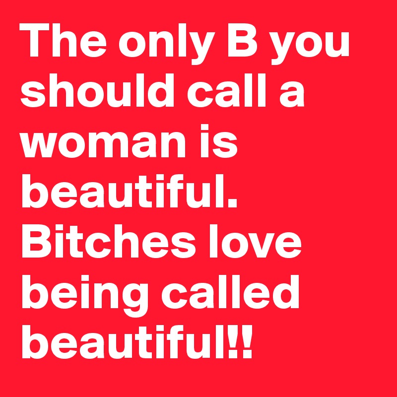 The only B you should call a woman is beautiful. Bitches love being called beautiful!!