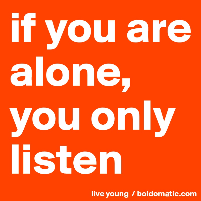 if you are alone, you only listen