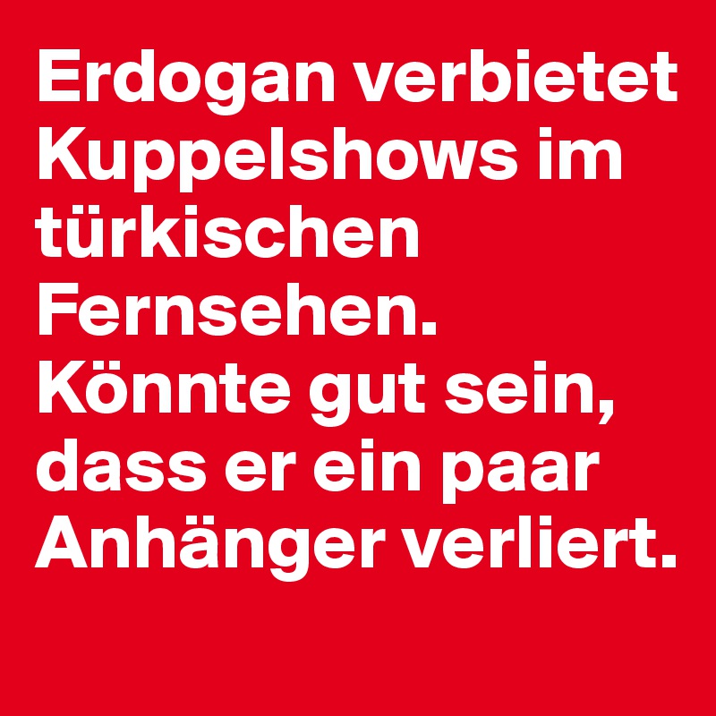 Erdogan verbietet Kuppelshows im türkischen Fernsehen. Könnte gut sein, dass er ein paar Anhänger verliert.

