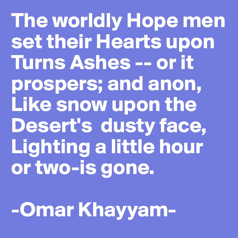 The worldly Hope men set their Hearts upon
Turns Ashes -- or it prospers; and anon,
Like snow upon the Desert's  dusty face,
Lighting a little hour or two-is gone.

-Omar Khayyam-