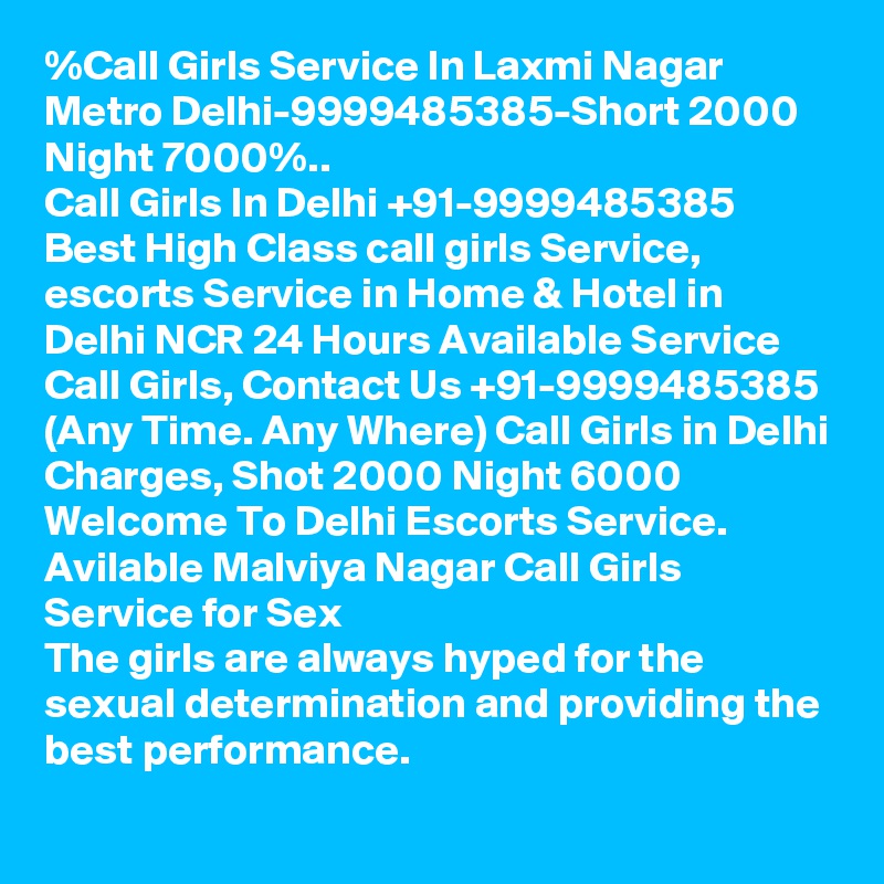 %Call Girls Service In Laxmi Nagar Metro Delhi-9999485385-Short 2000 Night 7000%..
Call Girls In Delhi +91-9999485385 Best High Class call girls Service, escorts Service in Home & Hotel in Delhi NCR 24 Hours Available Service Call Girls, Contact Us +91-9999485385 (Any Time. Any Where) Call Girls in Delhi Charges, Shot 2000 Night 6000 Welcome To Delhi Escorts Service. 
Avilable Malviya Nagar Call Girls Service for Sex
The girls are always hyped for the sexual determination and providing the best performance.