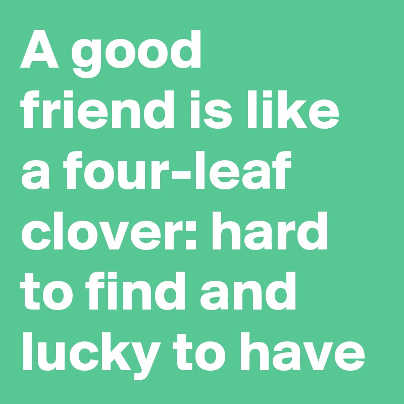A good friend is like a four-leaf clover: hard to find and lucky to have