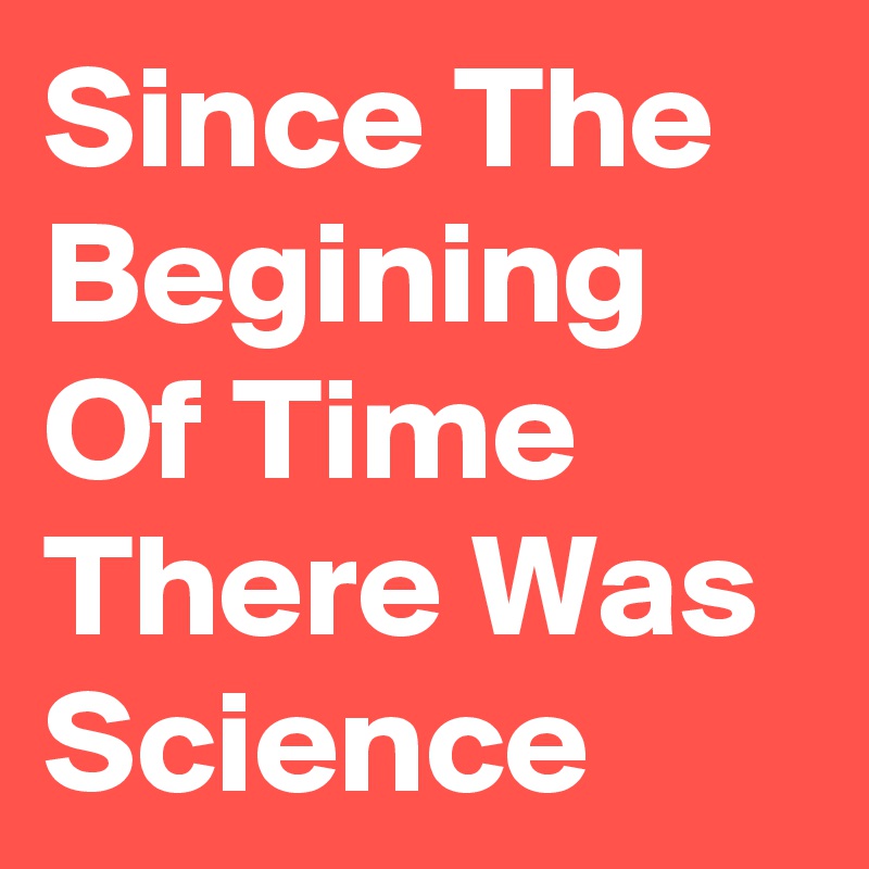 Since The Begining Of Time There Was Science
