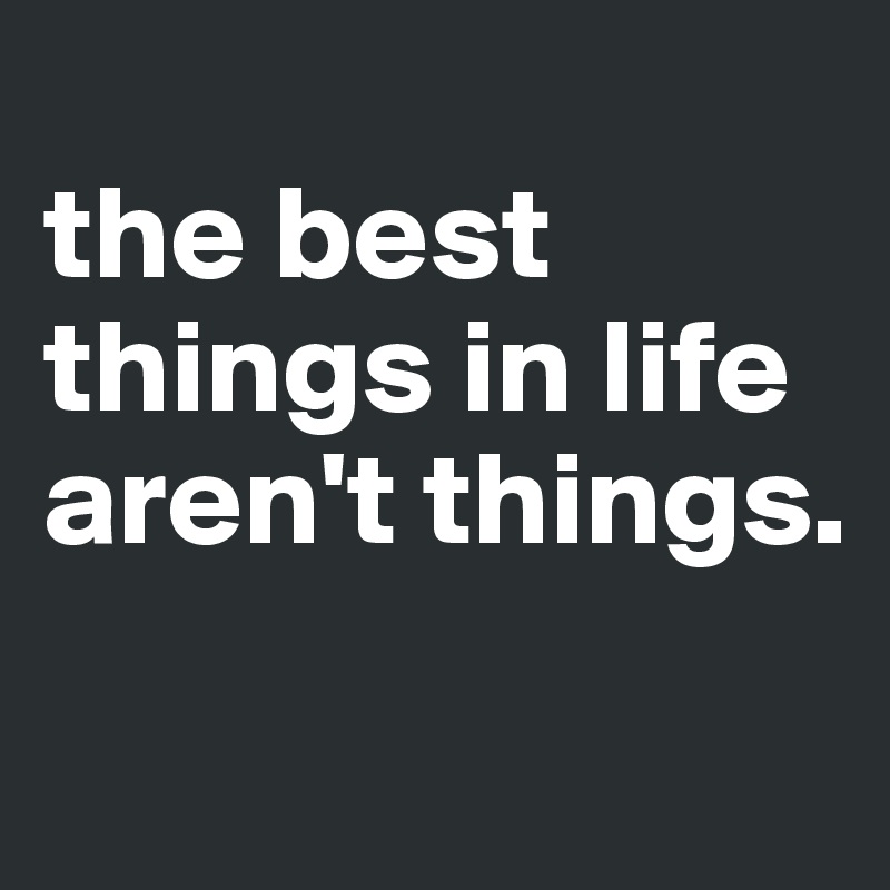 
the best things in life aren't things. 
