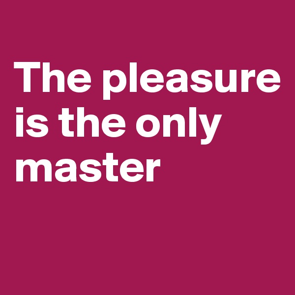 
The pleasure is the only master
