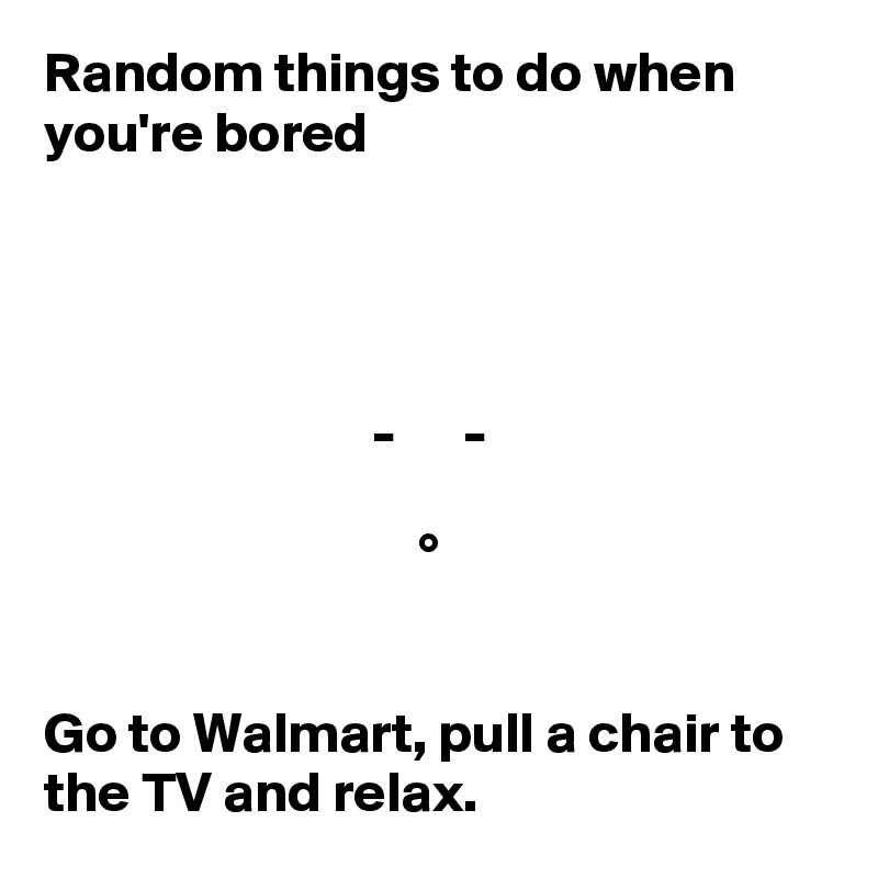 Random things to do when you're bored




                             -      -

                                 °   


Go to Walmart, pull a chair to the TV and relax.