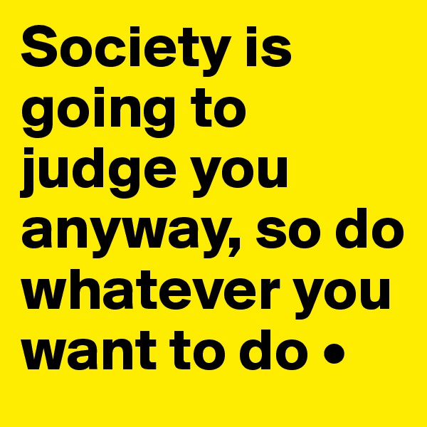 Society is going to judge you anyway, so do whatever you want to do •