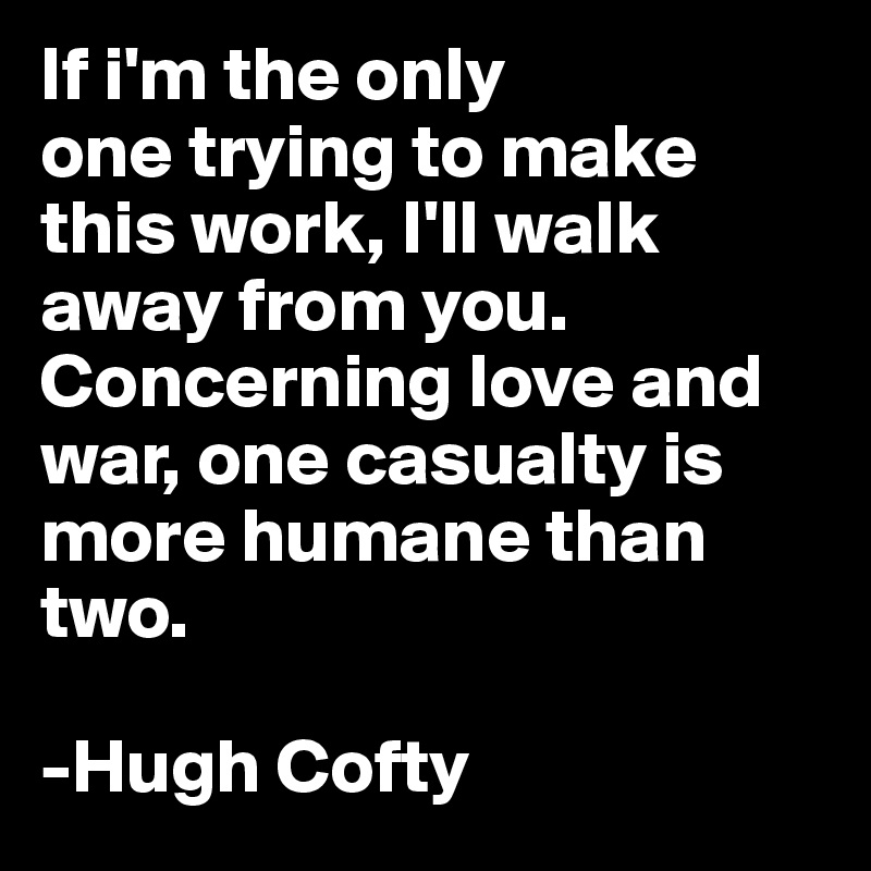 If i'm the only
one trying to make this work, I'll walk away from you. 
Concerning love and war, one casualty is more humane than two.

-Hugh Cofty