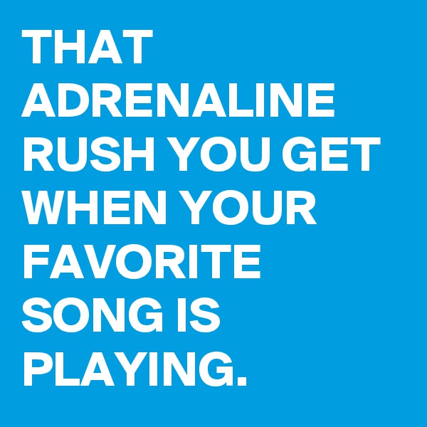 THAT ADRENALINE RUSH YOU GET WHEN YOUR FAVORITE SONG IS PLAYING. 